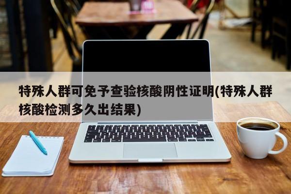 特殊人群可免予查验核酸阴性证明(特殊人群核酸检测多久出结果)