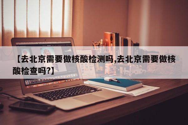 【去北京需要做核酸检测吗,去北京需要做核酸检查吗?】