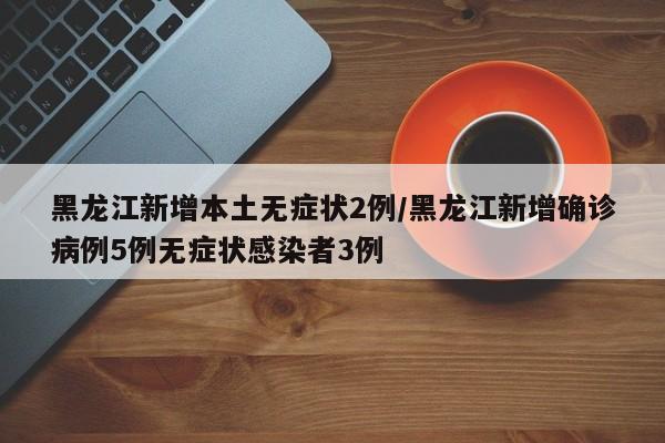 黑龙江新增本土无症状2例/黑龙江新增确诊病例5例无症状感染者3例