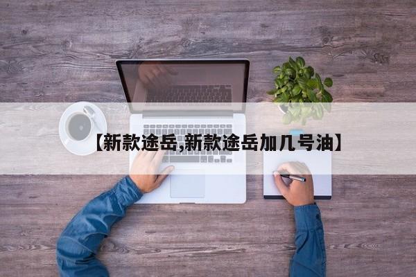 【新款途岳,新款途岳加几号油】