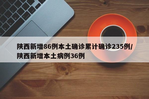 陕西新增86例本土确诊累计确诊235例/陕西新增本土病例36例