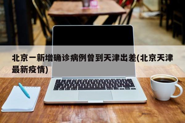 北京一新增确诊病例曾到天津出差(北京天津最新疫情)