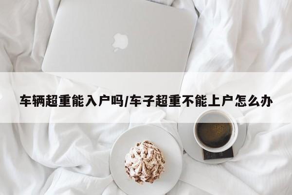 车辆超重能入户吗/车子超重不能上户怎么办
