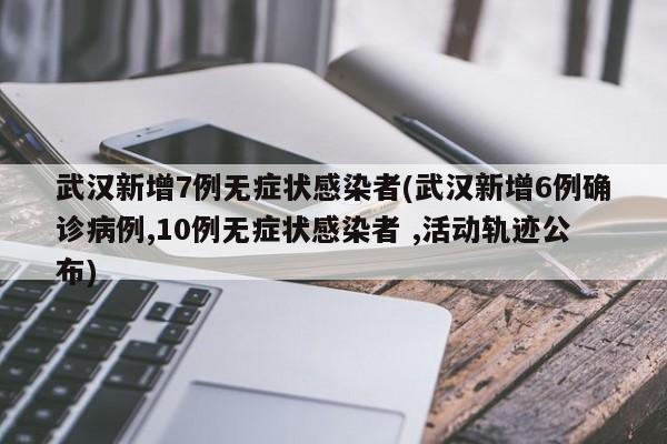 武汉新增7例无症状感染者(武汉新增6例确诊病例,10例无症状感染者 ,活动轨迹公布)