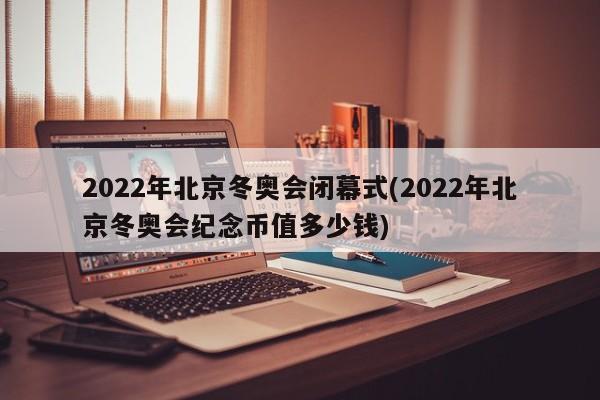 2022年北京冬奥会闭幕式(2022年北京冬奥会纪念币值多少钱)