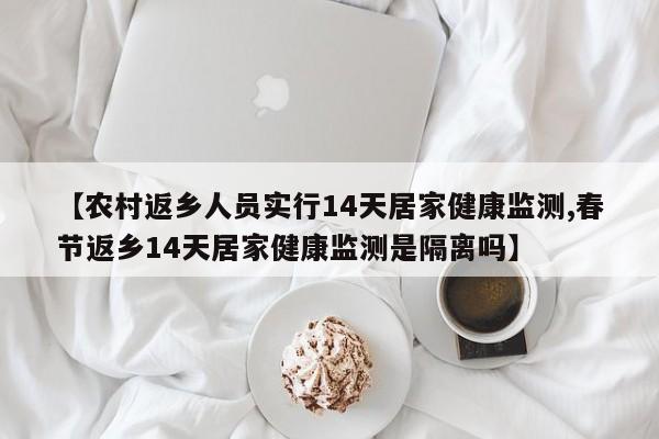 【农村返乡人员实行14天居家健康监测,春节返乡14天居家健康监测是隔离吗】