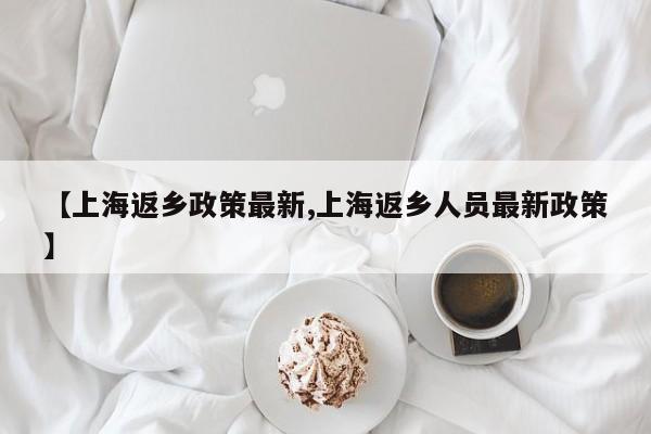 【上海返乡政策最新,上海返乡人员最新政策】