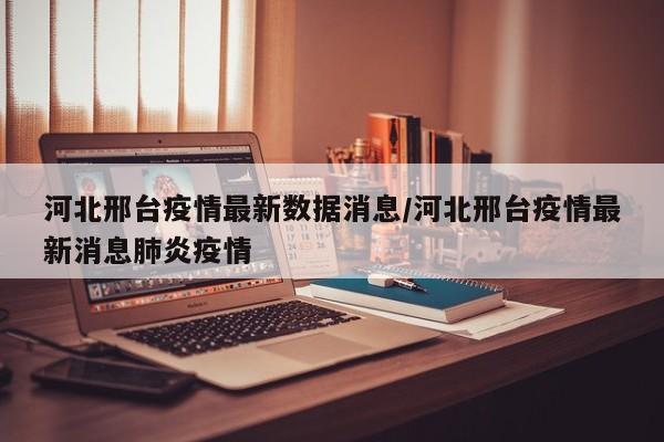 河北邢台疫情最新数据消息/河北邢台疫情最新消息肺炎疫情