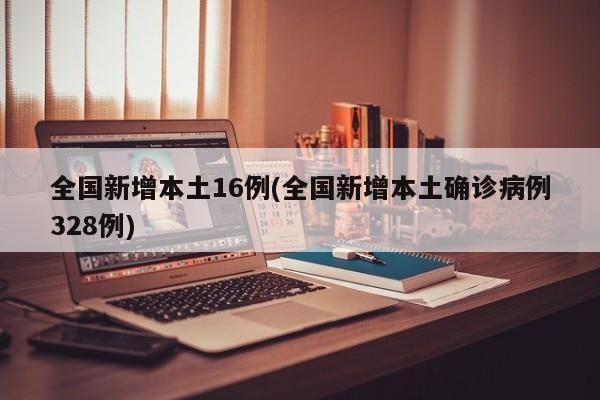 全国新增本土16例(全国新增本土确诊病例328例)