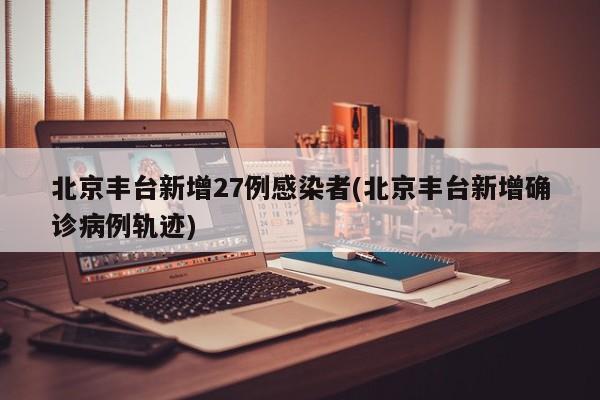 北京丰台新增27例感染者(北京丰台新增确诊病例轨迹)