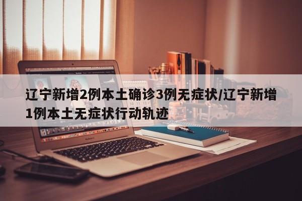 辽宁新增2例本土确诊3例无症状/辽宁新增1例本土无症状行动轨迹