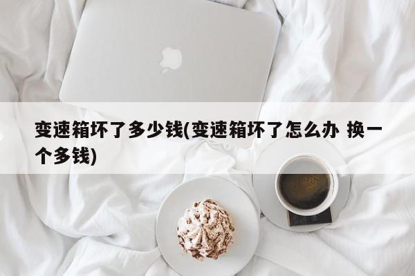 变速箱坏了多少钱(变速箱坏了怎么办 换一个多钱)