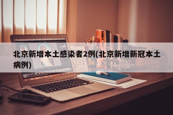 北京新增本土感染者2例(北京新增新冠本土病例)