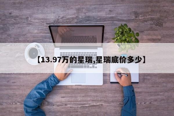 【13.97万的星瑞,星瑞底价多少】