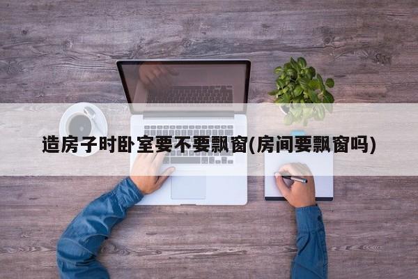 造房子时卧室要不要飘窗(房间要飘窗吗)