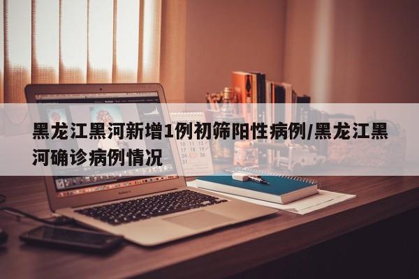 黑龙江黑河新增1例初筛阳性病例/黑龙江黑河确诊病例情况
