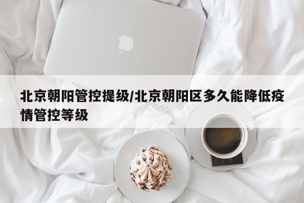 北京朝阳管控提级/北京朝阳区多久能降低疫情管控等级