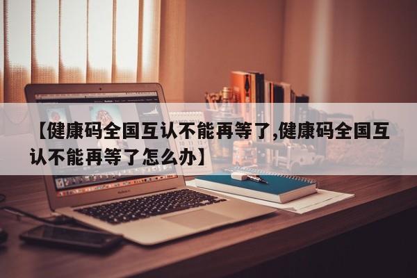 【健康码全国互认不能再等了,健康码全国互认不能再等了怎么办】