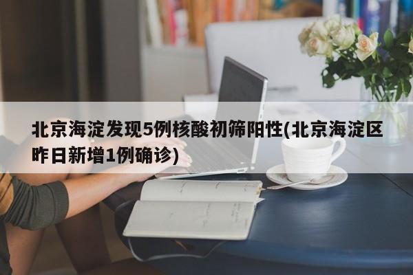 北京海淀发现5例核酸初筛阳性(北京海淀区昨日新增1例确诊)