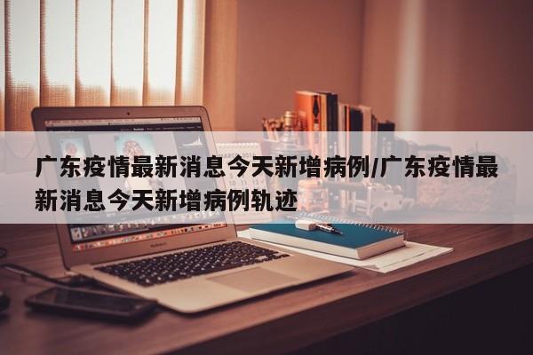 广东疫情最新消息今天新增病例/广东疫情最新消息今天新增病例轨迹