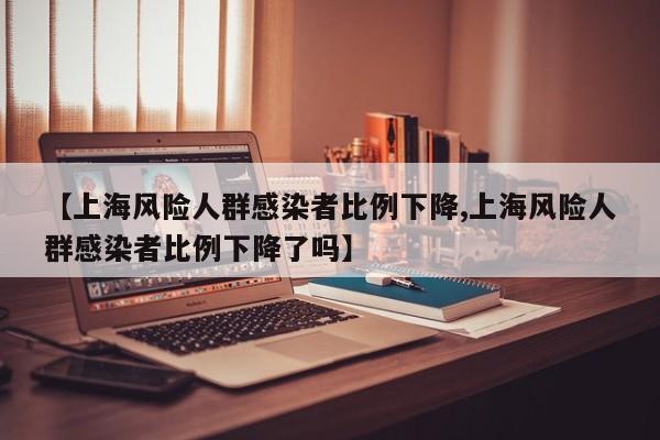 【上海风险人群感染者比例下降,上海风险人群感染者比例下降了吗】