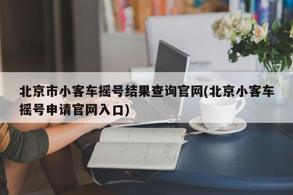 北京市小客车摇号结果查询官网(北京小客车摇号申请官网入口)