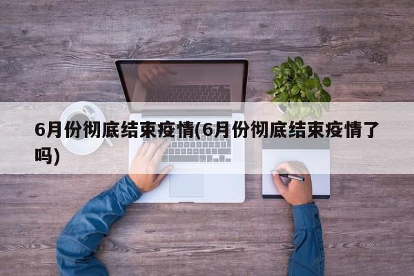 6月份彻底结束疫情(6月份彻底结束疫情了吗)