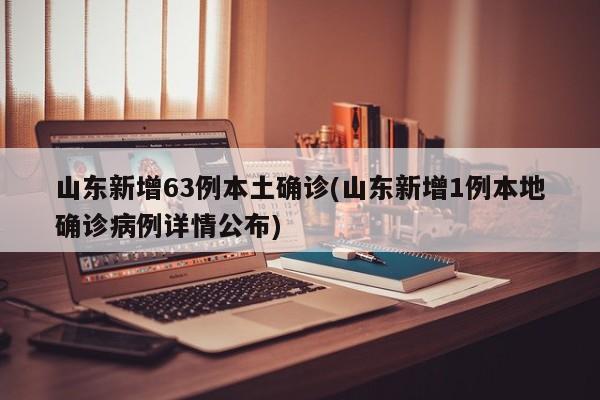 山东新增63例本土确诊(山东新增1例本地确诊病例详情公布)