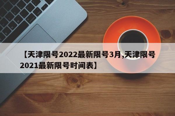 【天津限号2022最新限号3月,天津限号2021最新限号时间表】