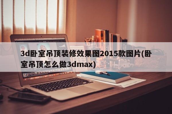 3d卧室吊顶装修效果图2015款图片(卧室吊顶怎么做3dmax)