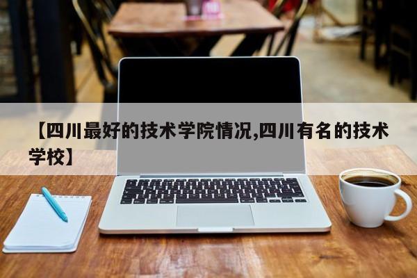 【四川最好的技术学院情况,四川有名的技术学校】
