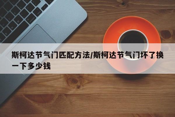 斯柯达节气门匹配方法/斯柯达节气门坏了换一下多少钱