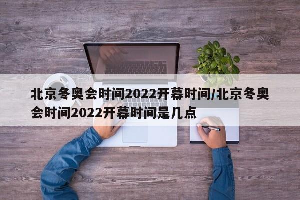 北京冬奥会时间2022开幕时间/北京冬奥会时间2022开幕时间是几点