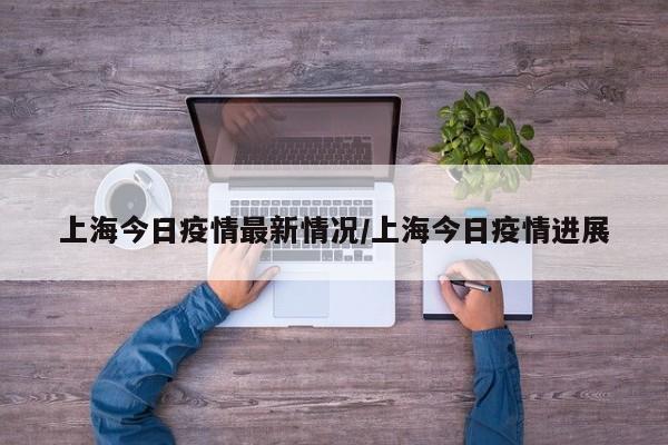 上海今日疫情最新情况/上海今日疫情进展