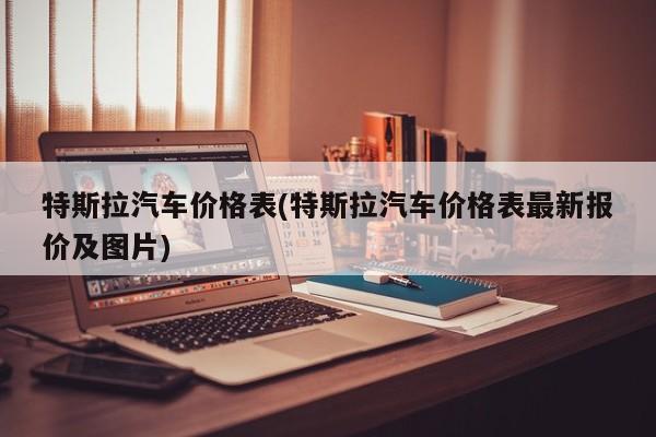 特斯拉汽车价格表(特斯拉汽车价格表最新报价及图片)
