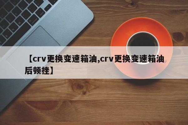 【crv更换变速箱油,crv更换变速箱油后顿挫】