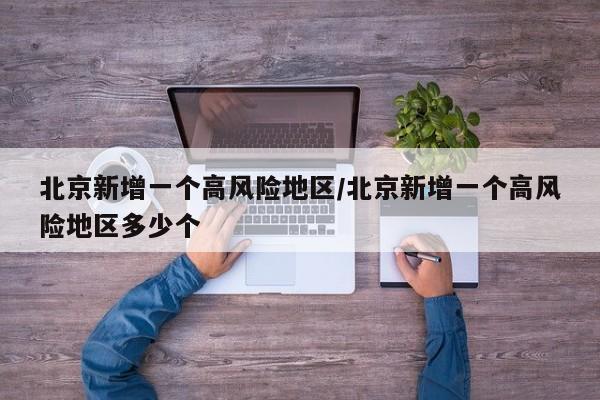 北京新增一个高风险地区/北京新增一个高风险地区多少个