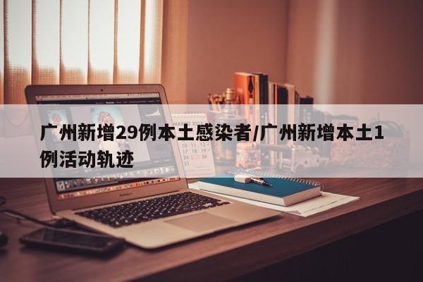 广州新增29例本土感染者/广州新增本土1例活动轨迹
