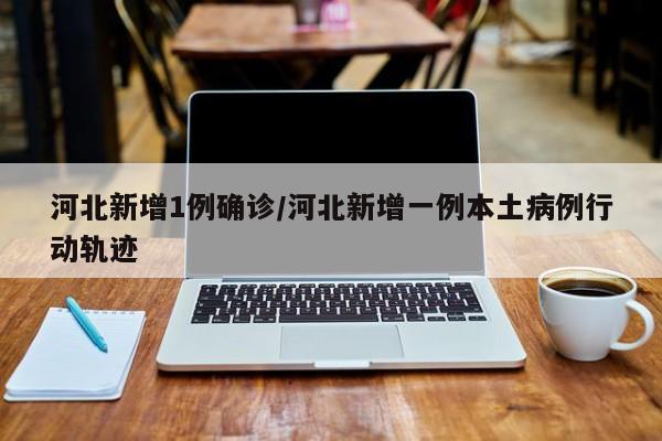 河北新增1例确诊/河北新增一例本土病例行动轨迹