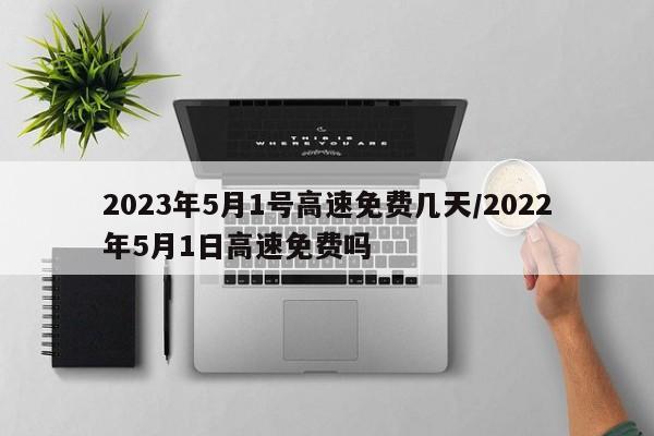2023年5月1号高速免费几天/2022年5月1日高速免费吗