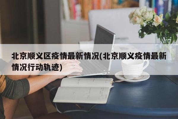 北京顺义区疫情最新情况(北京顺义疫情最新情况行动轨迹)