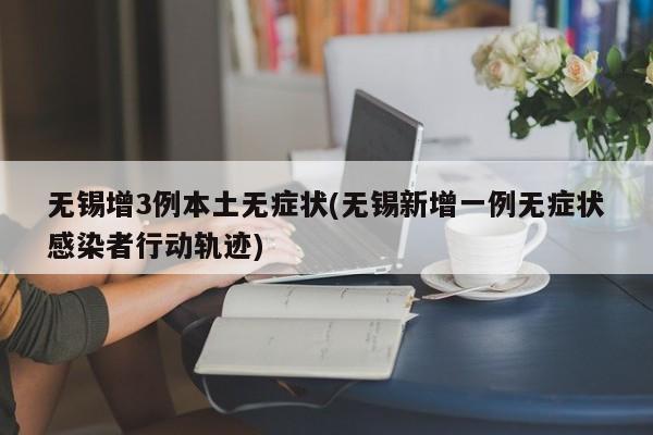 无锡增3例本土无症状(无锡新增一例无症状感染者行动轨迹)