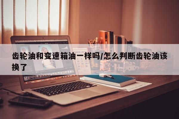 齿轮油和变速箱油一样吗/怎么判断齿轮油该换了