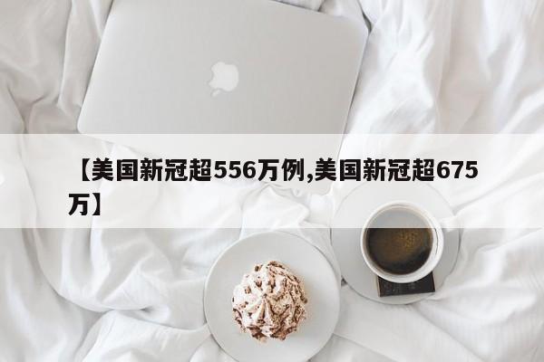 【美国新冠超556万例,美国新冠超675万】