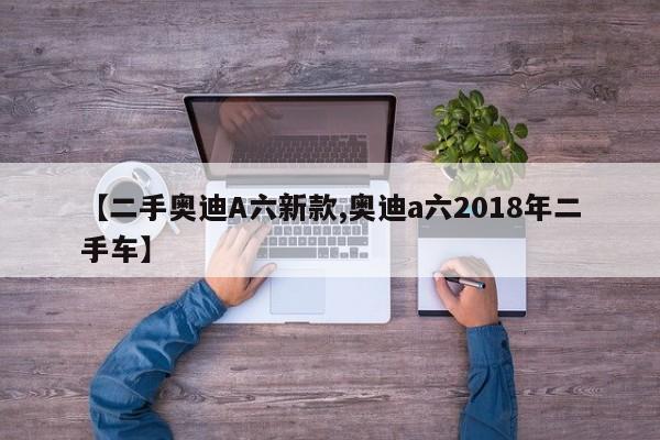 【二手奥迪A六新款,奥迪a六2018年二手车】