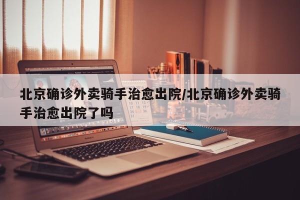 北京确诊外卖骑手治愈出院/北京确诊外卖骑手治愈出院了吗