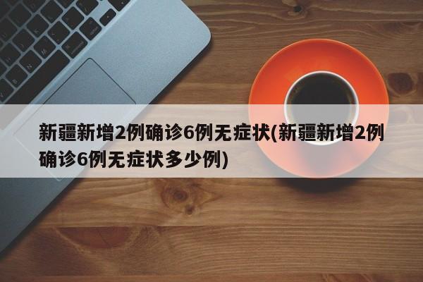 新疆新增2例确诊6例无症状(新疆新增2例确诊6例无症状多少例)