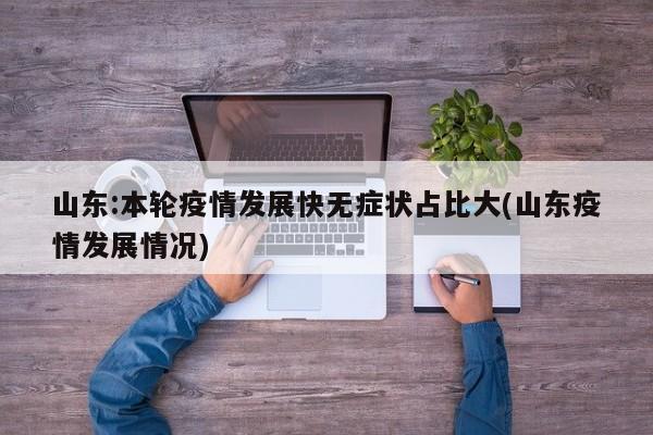 山东:本轮疫情发展快无症状占比大(山东疫情发展情况)