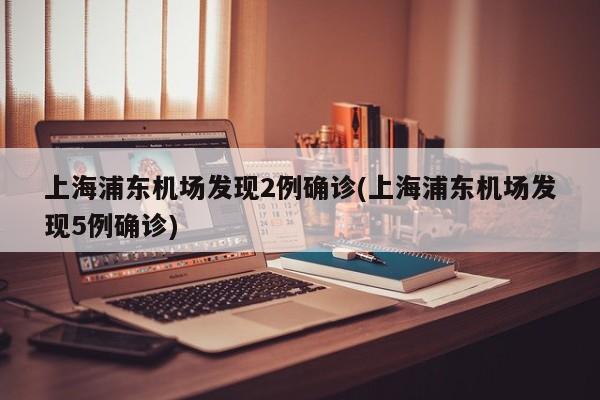 上海浦东机场发现2例确诊(上海浦东机场发现5例确诊)