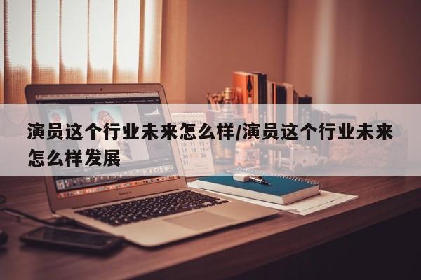 演员这个行业未来怎么样/演员这个行业未来怎么样发展